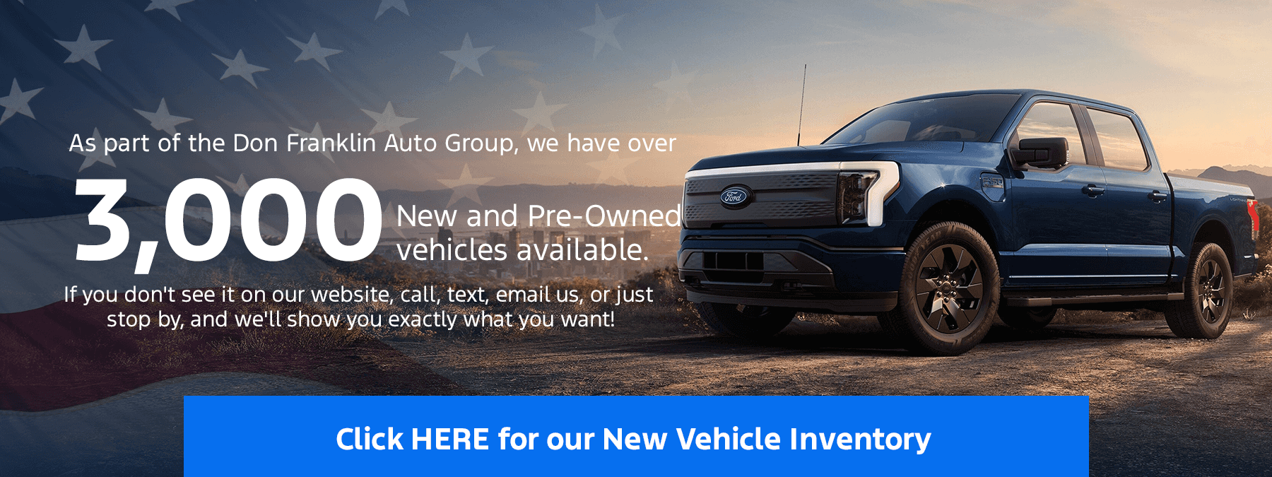 As part of the Don Franklin Auto Group, we have over 3,000 new and Pre-Owned vehicles available. If you don't see it on our website, call, text, email us, or just stop by, and we'll show you exactly what you want!