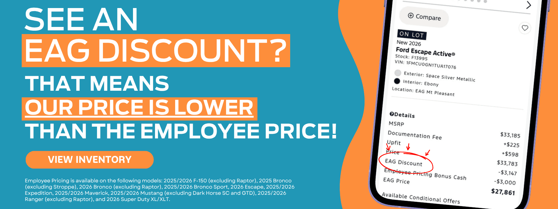 A banner with the text “SEE AN EAG DISCOUNT? “THAT MEANS OUR PRICE IS LOWER THAN THE EMPLOYEE PRICE!” with the “OUR PRICE IS LOWER” portion underlined, and a bright orange “VIEW INVENTORY” button appear on an aqua background. There is small white text below the button that reads “Employee Pricing is available on the following models: 2025/2026 F-150 (excluding Raptor), 2025 Bronco (excluding Stroppe), 2026 Bronco (excluding Raptor), 2025/2026 Bronco Sport, 2026 Escape, 2025/2026 Expedition, 2025/2026 Maverick, 2025/2026 Mustang (excluding Dark Horse SC and GTD), 2025/2026 Ranger (excluding Raptor), and 2026 Super Duty XL/XLT.” On the rightmost portion of the banner there is a wavy orange shape behind an iPhone depicting the website pricing stack for a New Ford Escape on the screen. A large red circle with arrows emphasizes the EAG Discount line of the listing.