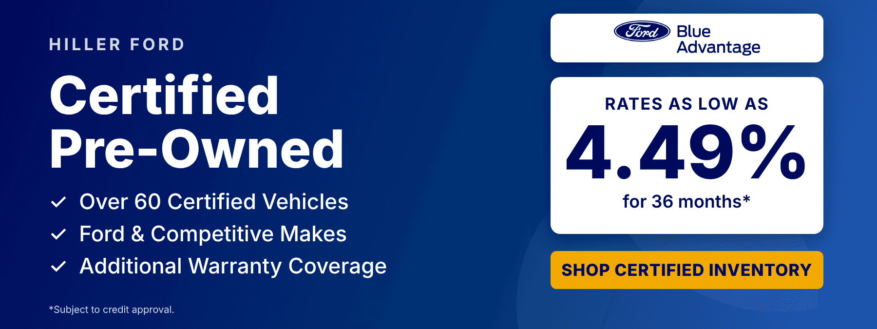 Certified Pre-Owned Inventory - Ford Blue Advantage - Rates as low as 4.49% for 36 months* - Over 60 Certified Vehicles - Ford & Competitive Makes - Additional Warranty Coverage - *Subject to credit approval.