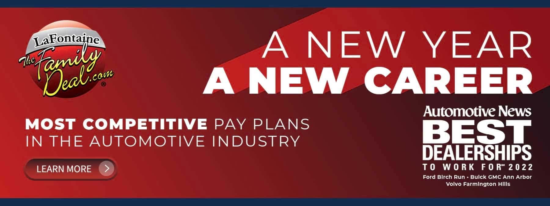 A NEW YEAR A NEW CAREER MOST COMPETITIVE PAY PLANS IN THE AUTOMOTIVE INDUSTRY Automotive News BEST DEALERSHIPS TO WORK FOR 2022 Ford Birch Run - Buick GMC Ann Arbor Volvo Farmington Hills