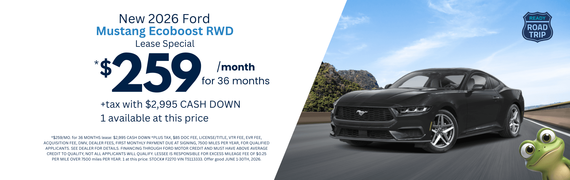 2026 Mustang Ecoboost RWD: *$259/MO. for 36 MONTHS lease: $2,995 CASH DOWN *PLUS TAX, $85 DOC FEE, LICENSE/TITLE, VTR FEE, EVR FEE, ACQUISITION FEE, DMV, DEALER FEES, FIRST MONTHLY PAYMENT DUE AT SIGNING, 7500 MILES PER YEAR, FOR QUALIFIED APPLICANTS. SEE DEALER FOR DETAILS. FINANCING THROUGH FORD MOTOR CREDIT AND MUST HAVE ABOVE AVERAGE CREDIT TO QUALITY, NOT ALL APPLICANTS WILL QUALIFY. LESSEE IS RESPONSIBLE FOR EXCESS MILEAGE FEE OF $0.25 PER MILE OVER 7500 miles PER YEAR. 1 at this price: STOCK# F2270 VIN T5113333. Offer good JUNE 1-30TH, 2026.