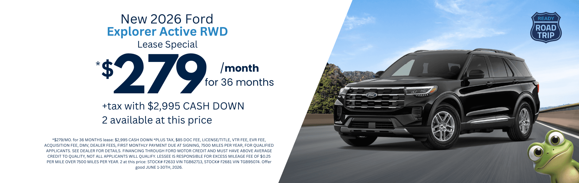 2026 Explorer Active RWD: *$279/MO. for 36 MONTHS lease: $2,995 CASH DOWN *PLUS TAX, $85 DOC FEE, LICENSE/TITLE, VTR FEE, EVR FEE, ACQUISITION FEE, DMV, DEALER FEES, FIRST MONTHLY PAYMENT DUE AT SIGNING, 7500 MILES PER YEAR, FOR QUALIFIED APPLICANTS. SEE DEALER FOR DETAILS. FINANCING THROUGH FORD MOTOR CREDIT AND MUST HAVE ABOVE AVERAGE CREDIT TO QUALITY, NOT ALL APPLICANTS WILL QUALIFY. LESSEE IS RESPONSIBLE FOR EXCESS MILEAGE FEE OF $0.25 PER MILE OVER 7500 MILES PER YEAR. 2 at this price: STOCK# F2633 VIN TGB62713, STOCK# F2681 VIN TGB95074. Offer good JUNE 1-30TH, 2026.