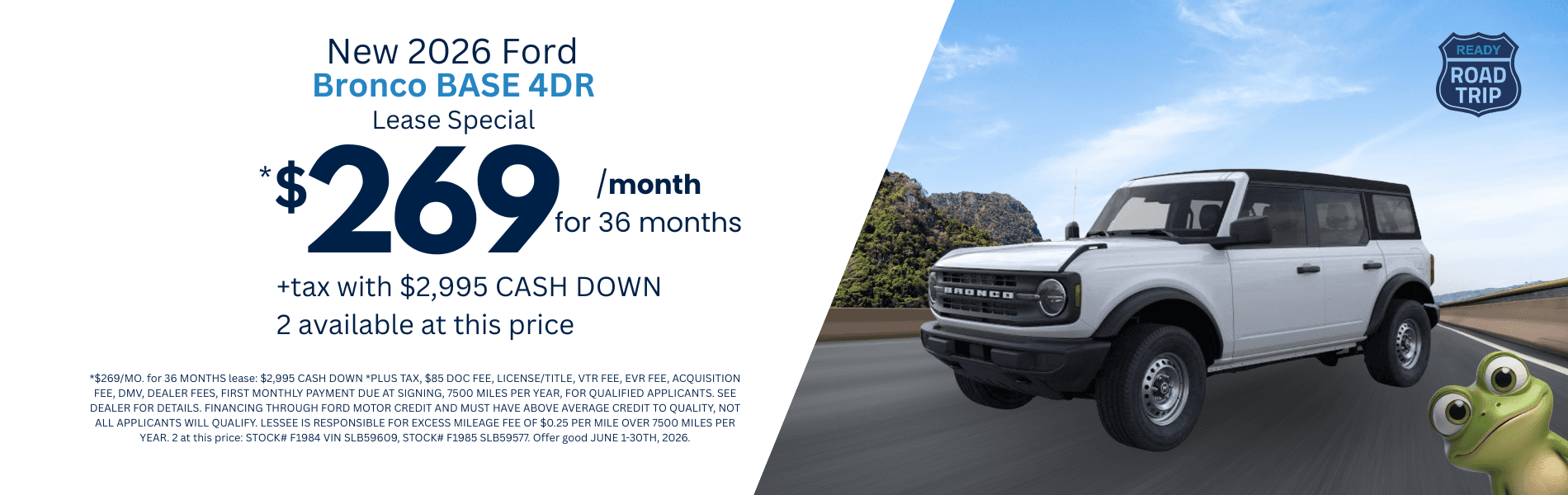 2026 Bronco BASE 4DR: *$269/MO. for 36 MONTHS lease: $2,995 CASH DOWN *PLUS TAX, $85 DOC FEE, LICENSE/TITLE, VTR FEE, EVR FEE, ACQUISITION FEE, DMV, DEALER FEES, FIRST MONTHLY PAYMENT DUE AT SIGNING, 7500 MILES PER YEAR, FOR QUALIFIED APPLICANTS. SEE DEALER FOR DETAILS. FINANCING THROUGH FORD MOTOR CREDIT AND MUST HAVE ABOVE AVERAGE CREDIT TO QUALITY, NOT ALL APPLICANTS WILL QUALIFY. LESSEE IS RESPONSIBLE FOR EXCESS MILEAGE FEE OF $0.25 PER MILE OVER 7500 MILES PER YEAR. 2 at this price: STOCK# F1984 VIN SLB59609, STOCK# F1985 SLB59577. Offer good JUNE 1-30TH, 2026.