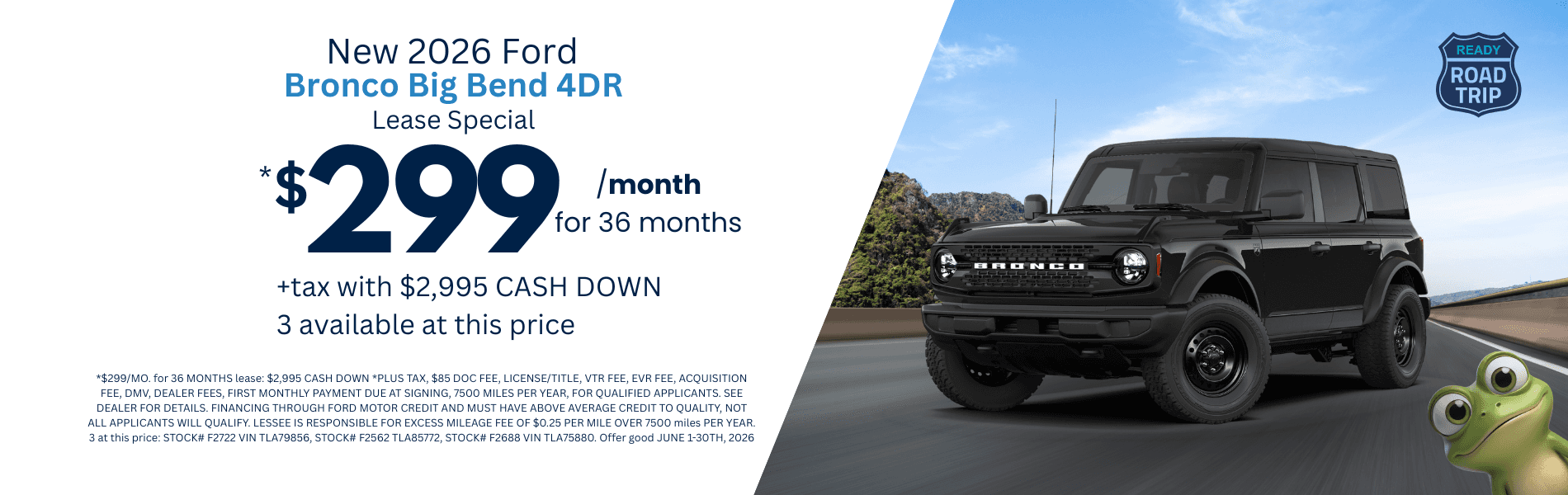2026 Bronco Big Bend 4DR: *$299/MO. for 36 MONTHS lease: $2,995 CASH DOWN *PLUS TAX, $85 DOC FEE, LICENSE/TITLE, VTR FEE, EVR FEE, ACQUISITION FEE, DMV, DEALER FEES, FIRST MONTHLY PAYMENT DUE AT SIGNING, 7500 MILES PER YEAR, FOR QUALIFIED APPLICANTS. SEE DEALER FOR DETAILS. FINANCING THROUGH FORD MOTOR CREDIT AND MUST HAVE ABOVE AVERAGE CREDIT TO QUALITY, NOT ALL APPLICANTS WILL QUALIFY. LESSEE IS RESPONSIBLE FOR EXCESS MILEAGE FEE OF $0.25 PER MILE OVER 7500 miles PER YEAR. 3 at this price: STOCK# F2722 VIN TLA79856, STOCK# F2562 TLA85772, STOCK# F2688 VIN TLA75880. Offer good JUNE 1-30TH, 2026