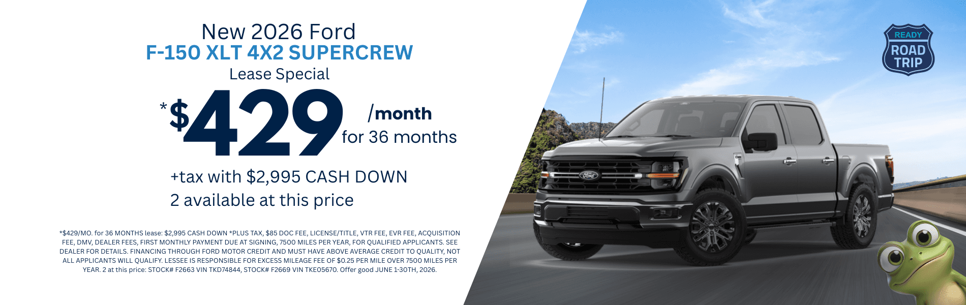 2026 F-150 XLT 4X2 SUPERCREW: *$429/MO. for 36 MONTHS lease: $2,995 CASH DOWN *PLUS TAX, $85 DOC FEE, LICENSE/TITLE, VTR FEE, EVR FEE, ACQUISITION FEE, DMV, DEALER FEES, FIRST MONTHLY PAYMENT DUE AT SIGNING, 7500 MILES PER YEAR, FOR QUALIFIED APPLICANTS. SEE DEALER FOR DETAILS. FINANCING THROUGH FORD MOTOR CREDIT AND MUST HAVE ABOVE AVERAGE CREDIT TO QUALITY, NOT ALL APPLICANTS WILL QUALIFY. LESSEE IS RESPONSIBLE FOR EXCESS MILEAGE FEE OF $0.25 PER MILE OVER 7500 MILES PER YEAR. 2 at this price: STOCK# F2663 VIN TKD74844, STOCK# F2669 VIN TKE05670. Offer good JUNE 1-30TH, 2026.