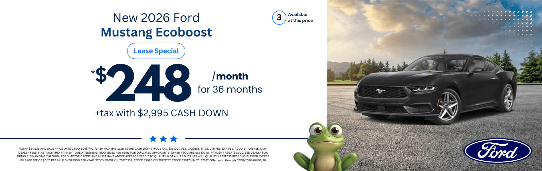 2026 Ford Mustang Ecoboost: *MSRP $34,635 AND SALE PRICE OF $30,800. $248/MO. for 36 MONTHS lease: $2995 CASH DOWN *PLUS TAX, $85 DOC FEE, LICENSE/TITLE, VTR FEE, EVR FEE, ACQUISITION FEE, DMV, DEALER FEES, FIRST MONTHLY PAYMENT DUE AT SIGNING, 7500 MILES PER YEAR, FOR QUALIFIED APPLICANTS. OFFER REQUIRES SSE DOWN PAYMENT REBATE $500. SEE DEALER FOR DETAILS. FINANCING THROUGH FORD MOTOR CREDIT AND MUST HAVE ABOVE AVERAGE CREDIT TO QUALITY, NOT ALL APPLICANTS WILL QUALIFY. LESSEE IS RESPONSIBLE FOR EXCESS MILEAGE FEE OF $0.25 PER MILE OVER 7500 PER YEAR. STOCK F2657 VIN T5125339, STOCK F3026 VIN T5127787, STOCK F3027 VIN T5137627. Offer good through 07/07/2026-08/03/26.