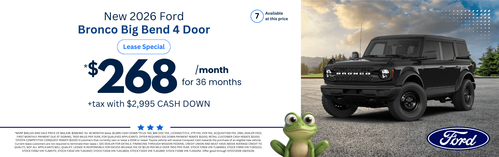 2026 Ford Bronco Big Bend 4 Door: *MSRP $48,120 AND SALE PRICE OF $44,439. $268/MO. for 36 MONTHS lease: $2,995 CASH DOWN *PLUS TAX, $85 DOC FEE, LICENSE/TITLE, VTR FEE, EVR FEE, ACQUISITION FEE, DMV, DEALER FEES, FIRST MONTHLY PAYMENT DUE AT SIGNING, 7500 MILES PER YEAR, FOR QUALIFIED APPLICANTS. OFFER REQUIRES SSE DOWN PAYMENT REBATE $1000, RETAIL CUSTOMER CASH REBATE $1000, TOYOTA COMPETITIVE CONQUEST REBATE $1000 (Customers that currently own or lease a 2008 or newer Toyota vehicle will receive Conquest Cash towards the purchase of an eligible new vehicle. Current lease customers are not required to terminate their lease.). SEE DEALER FOR DETAILS. FINANCING THROUGH MISSION FEDERAL CREDIT UNION AND MUST HAVE ABOVE AVERAGE CREDIT TO QUALITY, NOT ALL APPLICANTS WILL QUALIFY. LESSEE IS RESPONSIBLE FOR EXCESS MILEAGE FEE OF $0.25 PER MILE OVER 7500 PER YEAR. STOCK F2564 VIN TLA84653, STOCK F2855 VIN TLB01211, STOCK F2562 VIN TLA85772, STOCK F3032 VIN TLB14507, STOCK F3019 VIN TLB13804, STOCK F3020 VIN TLB12897, STOCK F3086 VIN TLA52252. Offer good through 07/07/2026-08/03/26.