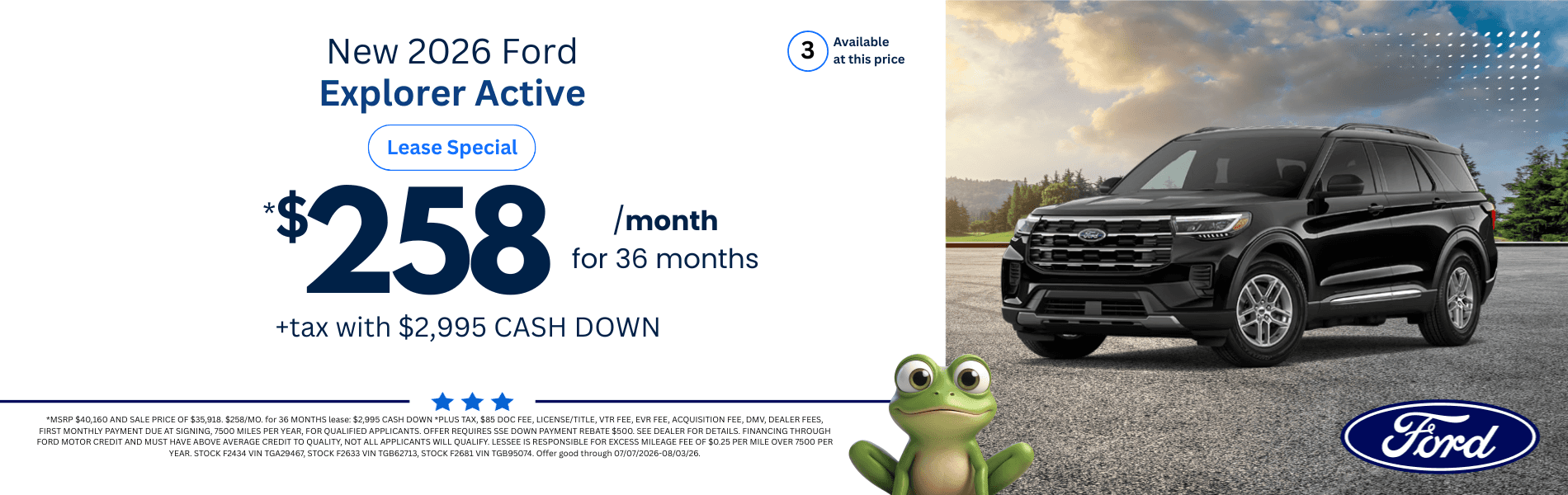 2026 Ford Explorer Active: *MSRP $40,160 AND SALE PRICE OF $35,918. $258/MO. for 36 MONTHS lease: $2,995 CASH DOWN *PLUS TAX, $85 DOC FEE, LICENSE/TITLE, VTR FEE, EVR FEE, ACQUISITION FEE, DMV, DEALER FEES, FIRST MONTHLY PAYMENT DUE AT SIGNING, 7500 MILES PER YEAR, FOR QUALIFIED APPLICANTS. OFFER REQUIRES SSE DOWN PAYMENT REBATE $500. SEE DEALER FOR DETAILS. FINANCING THROUGH FORD MOTOR CREDIT AND MUST HAVE ABOVE AVERAGE CREDIT TO QUALITY, NOT ALL APPLICANTS WILL QUALIFY. LESSEE IS RESPONSIBLE FOR EXCESS MILEAGE FEE OF $0.25 PER MILE OVER 7500 PER YEAR. STOCK F2434 VIN TGA29467, STOCK F2633 VIN TGB62713, STOCK F2681 VIN TGB95074. Offer good through 07/07/2026-08/03/26.