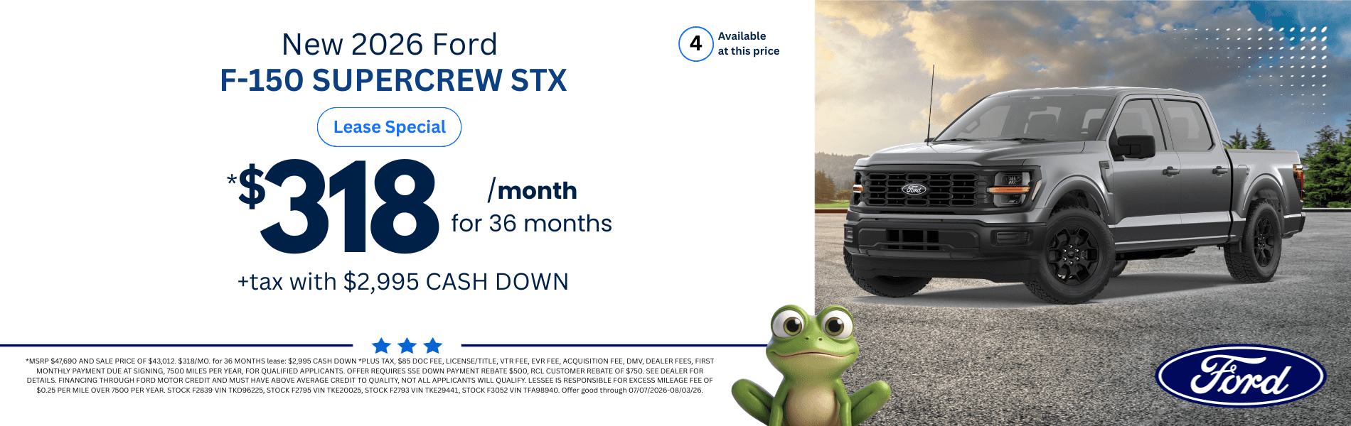 2026 Ford F-150 SUPERCREW STX: *MSRP $47,690 AND SALE PRICE OF $43,012. $318/MO. for 36 MONTHS lease: $2,995 CASH DOWN *PLUS TAX, $85 DOC FEE, LICENSE/TITLE, VTR FEE, EVR FEE, ACQUISITION FEE, DMV, DEALER FEES, FIRST MONTHLY PAYMENT DUE AT SIGNING, 7500 MILES PER YEAR, FOR QUALIFIED APPLICANTS. OFFER REQUIRES SSE DOWN PAYMENT REBATE $500, RCL CUSTOMER REBATE OF $750. SEE DEALER FOR DETAILS. FINANCING THROUGH FORD MOTOR CREDIT AND MUST HAVE ABOVE AVERAGE CREDIT TO QUALITY, NOT ALL APPLICANTS WILL QUALIFY. LESSEE IS RESPONSIBLE FOR EXCESS MILEAGE FEE OF $0.25 PER MILE OVER 7500 PER YEAR. STOCK F2839 VIN TKD96225, STOCK F2795 VIN TKE20025, STOCK F2793 VIN TKE29441, STOCK F3052 VIN TFA98940. Offer good through 07/07/2026-08/03/26.