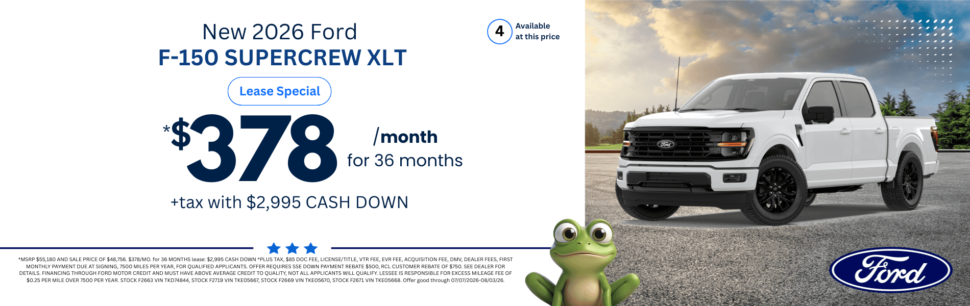 2026 Ford F-150 SUPERCREW XLT: *MSRP $55,180 AND SALE PRICE OF $48,756. $378/MO. for 36 MONTHS lease: $2,995 CASH DOWN *PLUS TAX, $85 DOC FEE, LICENSE/TITLE, VTR FEE, EVR FEE, ACQUISITION FEE, DMV, DEALER FEES, FIRST MONTHLY PAYMENT DUE AT SIGNING, 7500 MILES PER YEAR, FOR QUALIFIED APPLICANTS. OFFER REQUIRES SSE DOWN PAYMENT REBATE $500, RCL CUSTOMER REBATE OF $750. SEE DEALER FOR DETAILS. FINANCING THROUGH FORD MOTOR CREDIT AND MUST HAVE ABOVE AVERAGE CREDIT TO QUALITY, NOT ALL APPLICANTS WILL QUALIFY. LESSEE IS RESPONSIBLE FOR EXCESS MILEAGE FEE OF $0.25 PER MILE OVER 7500 PER YEAR. STOCK F2663 VIN TKD74844, STOCK F2719 VIN TKE05667, STOCK F2669 VIN TKE05670, STOCK F2671 VIN TKE05668. Offer good through 07/07/2026-08/03/26.