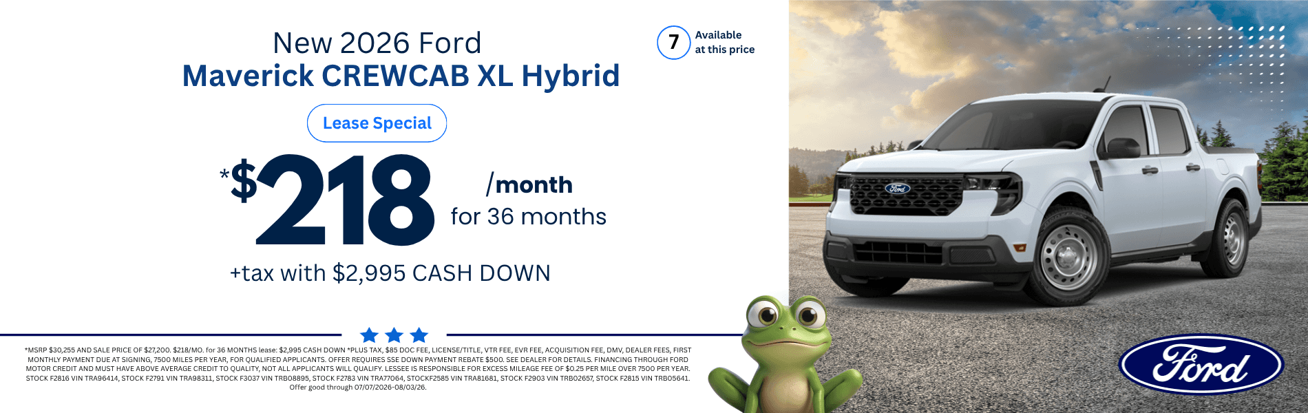 2026 Ford Maverick CREWCAB XL Hybrid: *MSRP $30,255 AND SALE PRICE OF $27,200. $218/MO. for 36 MONTHS lease: $2,995 CASH DOWN *PLUS TAX, $85 DOC FEE, LICENSE/TITLE, VTR FEE, EVR FEE, ACQUISITION FEE, DMV, DEALER FEES, FIRST MONTHLY PAYMENT DUE AT SIGNING, 7500 MILES PER YEAR, FOR QUALIFIED APPLICANTS. OFFER REQUIRES SSE DOWN PAYMENT REBATE $500. SEE DEALER FOR DETAILS. FINANCING THROUGH FORD MOTOR CREDIT AND MUST HAVE ABOVE AVERAGE CREDIT TO QUALITY, NOT ALL APPLICANTS WILL QUALIFY. LESSEE IS RESPONSIBLE FOR EXCESS MILEAGE FEE OF $0.25 PER MILE OVER 7500 PER YEAR. STOCK F2816 VIN TRA96414, STOCK F2791 VIN TRA98311, STOCK F3037 VIN TRB08895, STOCK F2783 VIN TRA77064, STOCKF2585 VIN TRA81681, STOCK F2903 VIN TRB02657, STOCK F2815 VIN TRB05641. Offer good through 07/07/2026-08/03/26.