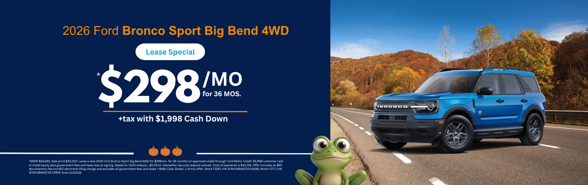 Bronco Sport Big Bend 4WD MSRP $33,840. Sale price $30,200. Lease a new 2026 Ford Bronco Sport Big Bend 4WD for $298/mo. for 36 months on approved credit through Ford Motor Credit. $1,998 customer cash or trade equity plus government fees and taxes due at signing. Based on 7,500 miles/yr., $0.25/mi. thereafter. Security deposit waived. Total of payments is $10,728. Offer includes an $85 documentary fee and $37 electronic filing charge and excludes all government fees and taxes + $495 Clear Shield. 2 at this offer: Stock F3287, VIN 3FMCR9BN3TRF10438; Stock F2777, VIN 3FMCR9BN5TRE70959. Ends 11/02/26.