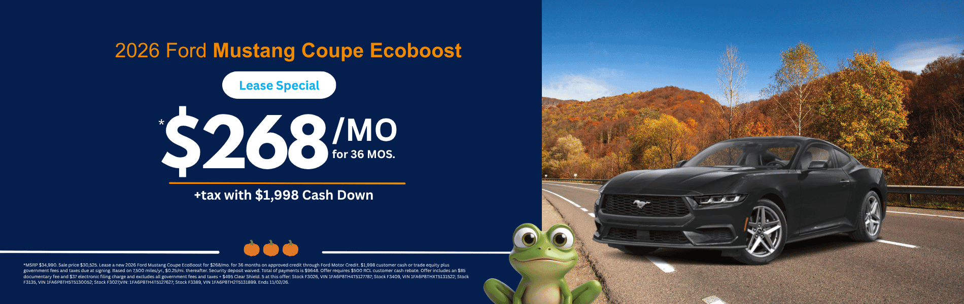 Mustang Coupe EcoBoost MSRP $34,990. Sale price $30525. Lease a new 2026 Ford Mustang Coupe EcoBoost for $268/mo. for 36 months on approved credit through Ford Motor Credit. $1,998 customer cash or trade equity plus government fees and taxes due at signing. Based on 7,500 miles/yr., $0.25/mi. thereafter. Security deposit waived. Total of payments is $9648. Offer requires $500 RCL customer cash rebate. Offer includes an $85 documentary fee and $37 electronic filing charge and excludes all government fees and taxes + $495 Clear Shield. 5 at this offer: Stock F3026, VIN 1FA6P8TH4T5127787; Stock F3409, VIN 1FA6P8THXT5131522; Stock F3135, VIN 1FA6P8TH5T5130052; Stock F3027,VIN: 1FA6P8TH4T5127627; Stock F3389, VIN 1FA6P8TH2T5131899. Ends 11/02/26.
