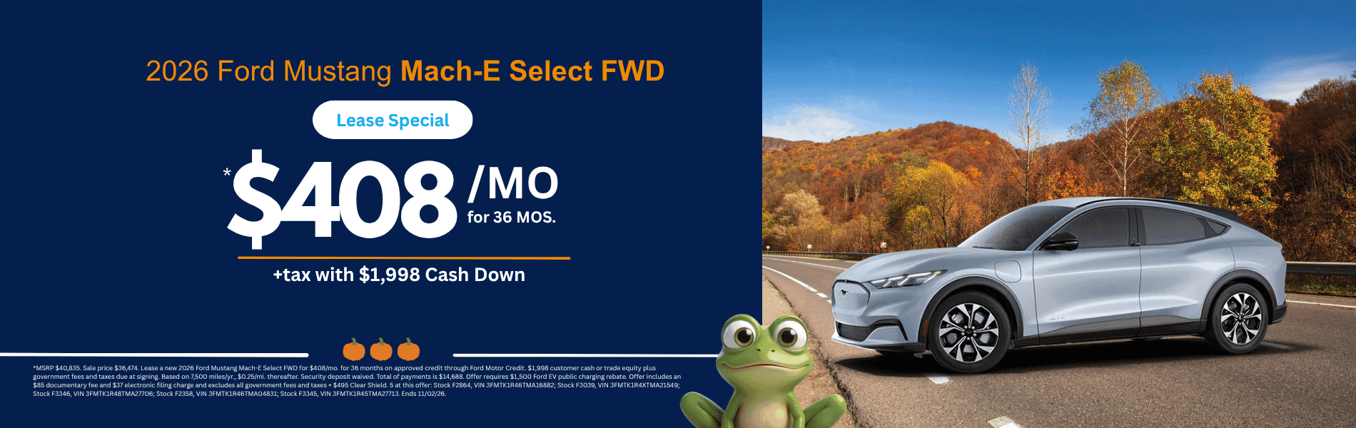 Mustang Mach-E Select FWD MSRP $40,835. Sale price $36,474. Lease a new 2026 Ford Mustang Mach-E Select FWD for $408/mo. for 36 months on approved credit through Ford Motor Credit. $1,998 customer cash or trade equity plus government fees and taxes due at signing. Based on 7,500 miles/yr., $0.25/mi. thereafter. Security deposit waived. Total of payments is $14,688. Offer requires $1,500 Ford EV public charging rebate. Offer includes an $85 documentary fee and $37 electronic filing charge and excludes all government fees and taxes + $495 Clear Shield. 5 at this offer: Stock F2864, VIN 3FMTK1R46TMA16882; Stock F3039, VIN 3FMTK1R4XTMA21549; Stock F3346, VIN 3FMTK1R48TMA27706; Stock F2358, VIN 3FMTK1R46TMA04831; Stock F3345, VIN 3FMTK1R45TMA27713. Ends 11/02/26.
