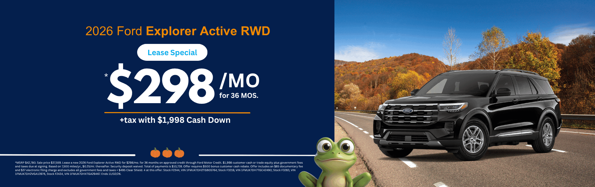 Explorer Active RWD MSRP $42,780. Sale price $37,559. Lease a new 2026 Ford Explorer Active RWD for $298/mo. for 36 months on approved credit through Ford Motor Credit. $1,998 customer cash or trade equity plus government fees and taxes due at signing. Based on 7,500 miles/yr., $0.25/mi. thereafter. Security deposit waived. Total of payments is $10,728. Offer requires $500 bonus customer cash rebate. Offer includes an $85 documentary fee and $37 electronic filing charge and excludes all government fees and taxes + $495 Clear Shield. 4 at this offer: Stock F2344, VIN 1FMUK7DH2TGB05764; Stock F3219, VIN 1FMUK7DH7TGC42490; Stock F3283, VIN 1FMUK7DH2VGA13976, Stock F2434, VIN 1FMUK7DHXTGA29467. Ends 11/02/26.