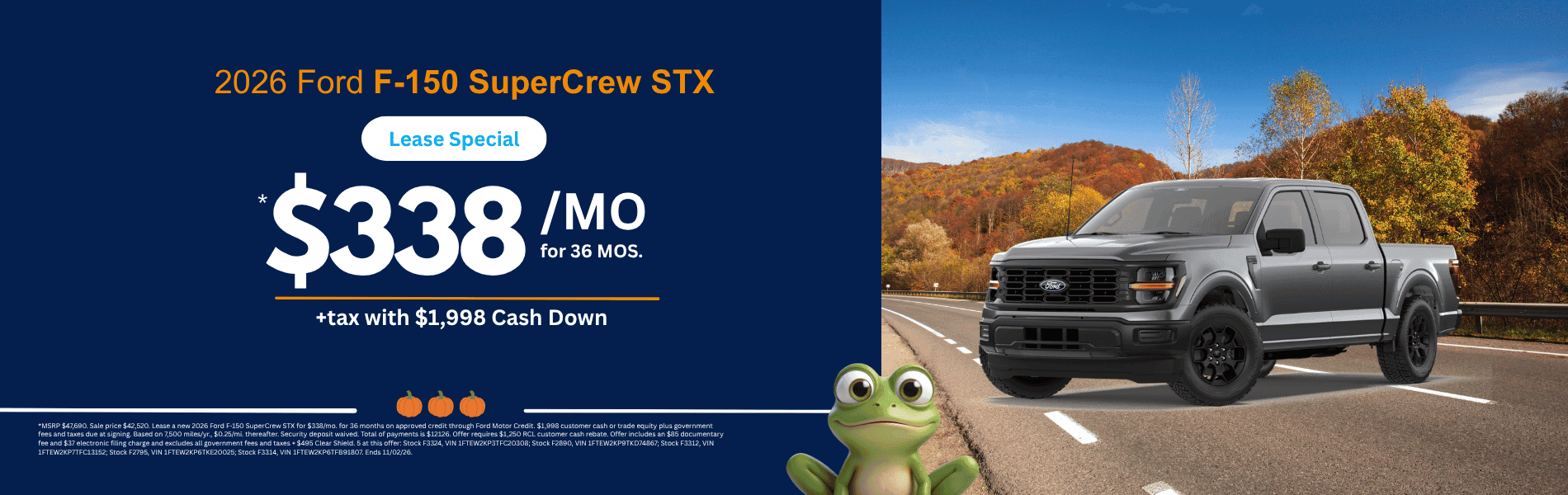 F-150 SuperCrew STX MSRP $47,690. Sale price $42,520. Lease a new 2026 Ford F-150 SuperCrew STX for $338/mo. for 36 months on approved credit through Ford Motor Credit. $1,998 customer cash or trade equity plus government fees and taxes due at signing. Based on 7,500 miles/yr., $0.25/mi. thereafter. Security deposit waived. Total of payments is $12126. Offer requires $1,250 RCL customer cash rebate. Offer includes an $85 documentary fee and $37 electronic filing charge and excludes all government fees and taxes + $495 Clear Shield. 5 at this offer: Stock F3324, VIN 1FTEW2KP3TFC20308; Stock F2890, VIN 1FTEW2KP9TKD74867; Stock F3312, VIN 1FTEW2KP7TFC13152; Stock F2795, VIN 1FTEW2KP6TKE20025; Stock F3314, VIN 1FTEW2KP6TFB91807. Ends 11/02/26.