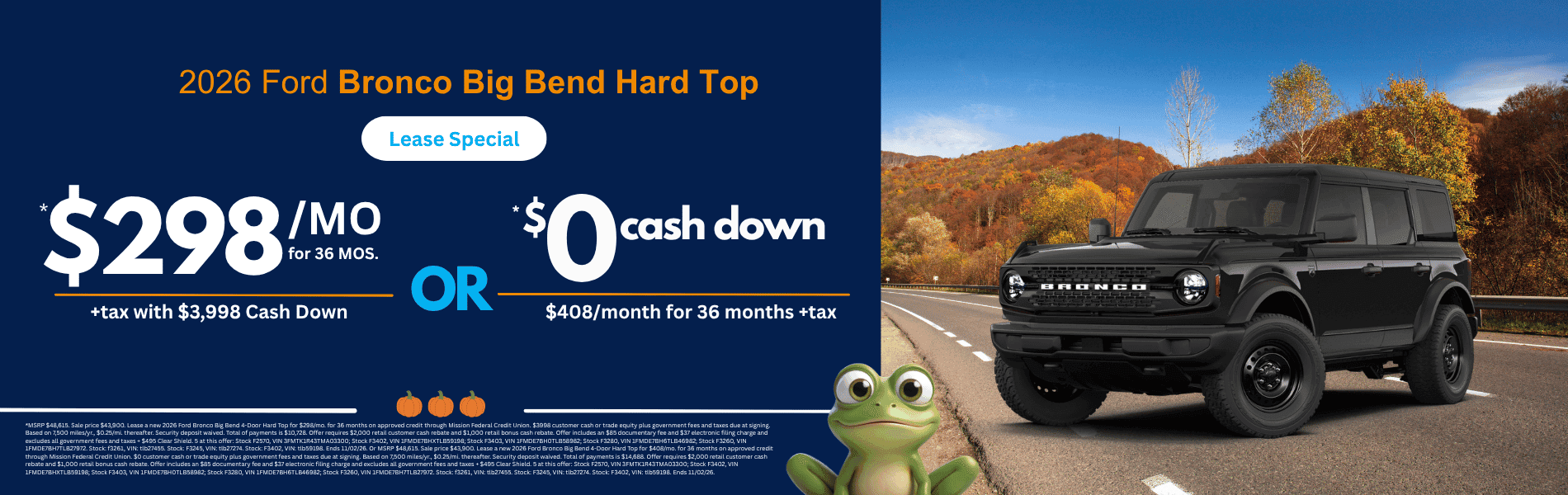 2026 Ford Bronco Big Bend Hard Top: *MSRP $48,615. Sale price $43,900. Lease a new 2026 Ford Bronco Big Bend 4-Door Hard Top for $298/mo. for 36 months on approved credit through Mission Federal Credit Union. $3998 customer cash or trade equity plus government fees and taxes due at signing. Based on 7,500 miles/yr., $0.25/mi. thereafter. Security deposit waived. Total of payments is $10,728. Offer requires $2,000 retail customer cash rebate and $1,000 retail bonus cash rebate. Offer includes an $85 documentary fee and $37 electronic filing charge and excludes all government fees and taxes + $495 Clear Shield. 5 at this offer: Stock F2570, VIN 3FMTK1R43TMA03300; Stock F3402, VIN 1FMDE7BHXTLB59198; Stock F3403, VIN 1FMDE7BH0TLB58982; Stock F3280, VIN 1FMDE7BH6TLB46982; Stock F3260, VIN 1FMDE7BH7TLB27972. Stock: f3261, VIN: tlb27455. Stock: F3245, VIN: tlb27274. Stock: F3402, VIN: tlb59198. Ends 11/02/26. Or MSRP $48,615. Sale price $43,900. Lease a new 2026 Ford Bronco Big Bend 4-Door Hard Top for $408/mo. for 36 months on approved credit through Mission Federal Credit Union. $0 customer cash or trade equity plus government fees and taxes due at signing. Based on 7,500 miles/yr., $0.25/mi. thereafter. Security deposit waived. Total of payments is $14,688. Offer requires $2,000 retail customer cash rebate and $1,000 retail bonus cash rebate. Offer includes an $85 documentary fee and $37 electronic filing charge and excludes all government fees and taxes + $495 Clear Shield. 5 at this offer: Stock F2570, VIN 3FMTK1R43TMA03300; Stock F3402, VIN 1FMDE7BHXTLB59198; Stock F3403, VIN 1FMDE7BH0TLB58982; Stock F3280, VIN 1FMDE7BH6TLB46982; Stock F3260, VIN 1FMDE7BH7TLB27972. Stock: f3261, VIN: tlb27455. Stock: F3245, VIN: tlb27274. Stock: F3402, VIN: tlb59198. Ends 11/02/26.