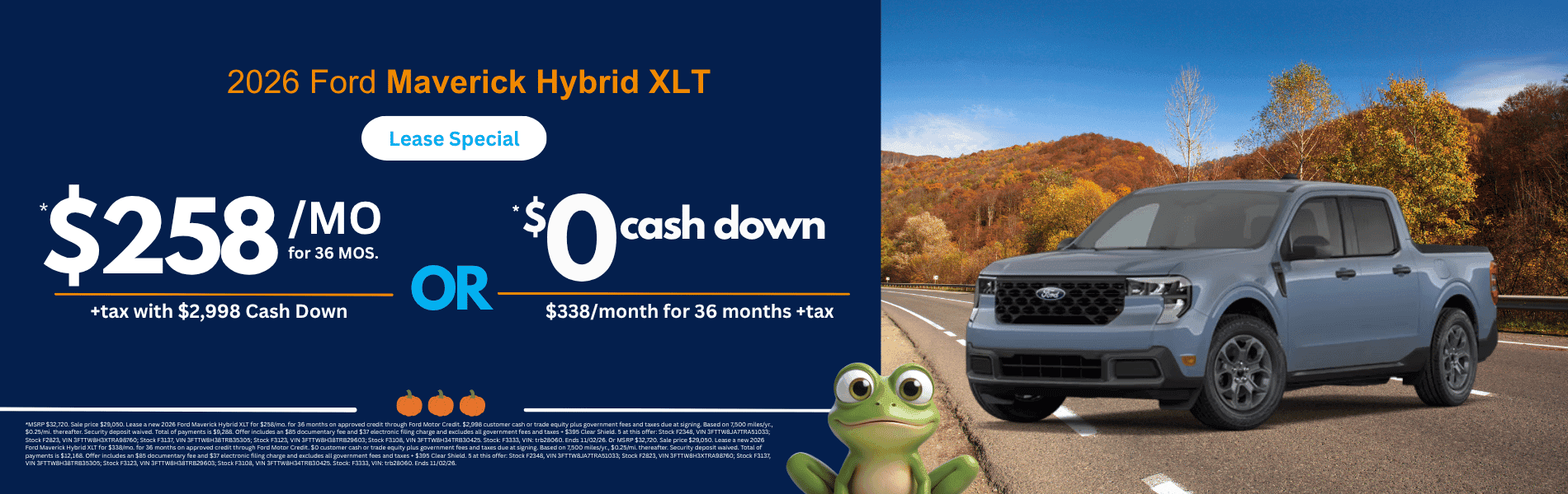 2026 Ford Maverick Hybrid XLT: *MSRP $32,720. Sale price $29,050. Lease a new 2026 Ford Maverick Hybrid XLT for $258/mo. for 36 months on approved credit through Ford Motor Credit. $2,998 customer cash or trade equity plus government fees and taxes due at signing. Based on 7,500 miles/yr., $0.25/mi. thereafter. Security deposit waived. Total of payments is $9,288. Offer includes an $85 documentary fee and $37 electronic filing charge and excludes all government fees and taxes + $395 Clear Shield. 5 at this offer: Stock F2348, VIN 3FTTW8JA7TRA51033; Stock F2823, VIN 3FTTW8H3XTRA98760; Stock F3137, VIN 3FTTW8H38TRB35305; Stock F3123, VIN 3FTTW8H38TRB29603; Stock F3108, VIN 3FTTW8H34TRB30425. Stock: F3333, VIN: trb28060. Ends 11/02/26. Or MSRP $32,720. Sale price $29,050. Lease a new 2026 Ford Maverick Hybrid XLT for $338/mo. for 36 months on approved credit through Ford Motor Credit. $0 customer cash or trade equity plus government fees and taxes due at signing. Based on 7,500 miles/yr., $0.25/mi. thereafter. Security deposit waived. Total of payments is $12,168. Offer includes an $85 documentary fee and $37 electronic filing charge and excludes all government fees and taxes + $395 Clear Shield. 5 at this offer: Stock F2348, VIN 3FTTW8JA7TRA51033; Stock F2823, VIN 3FTTW8H3XTRA98760; Stock F3137, VIN 3FTTW8H38TRB35305; Stock F3123, VIN 3FTTW8H38TRB29603; Stock F3108, VIN 3FTTW8H34TRB30425. Stock: F3333, VIN: trb28060. Ends 11/02/26.