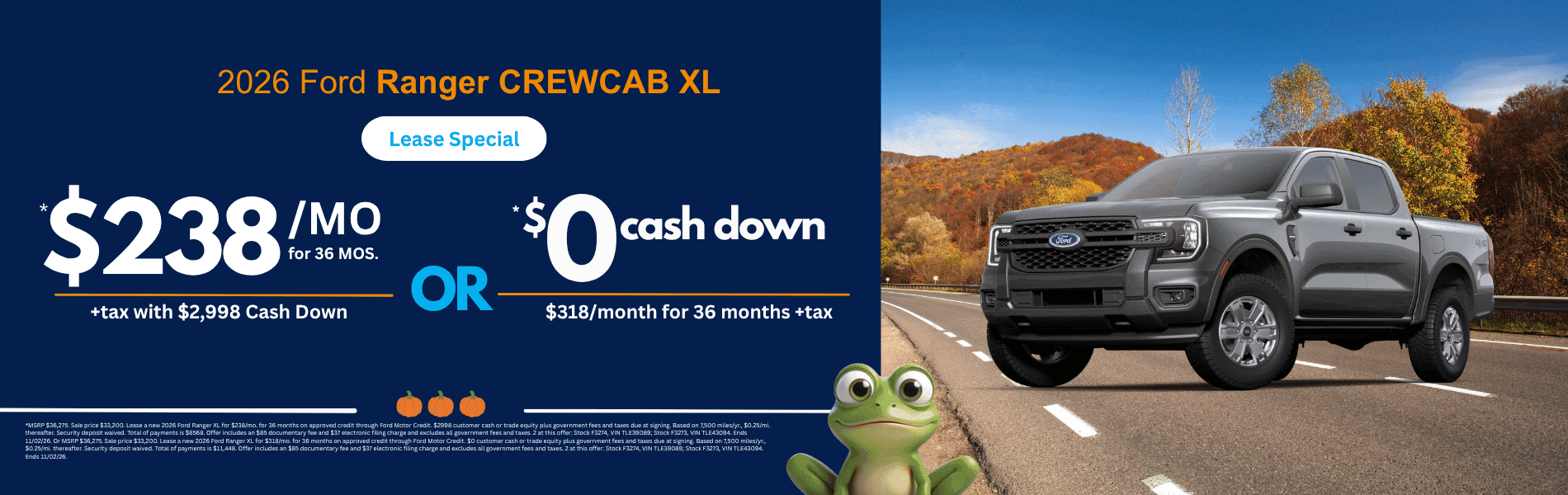 2026 Ford Ranger CREWCAB XL: *MSRP $36,275. Sale price $33,200. Lease a new 2026 Ford Ranger XL for $238/mo. for 36 months on approved credit through Ford Motor Credit. $2998 customer cash or trade equity plus government fees and taxes due at signing. Based on 7,500 miles/yr., $0.25/mi. thereafter. Security deposit waived. Total of payments is $8568. Offer includes an $85 documentary fee and $37 electronic filing charge and excludes all government fees and taxes. 2 at this offer: Stock F3274, VIN TLE39089; Stock F3273, VIN TLE43094. Ends 11/02/26. Or MSRP $36,275. Sale price $33,200. Lease a new 2026 Ford Ranger XL for $318/mo. for 36 months on approved credit through Ford Motor Credit. $0 customer cash or trade equity plus government fees and taxes due at signing. Based on 7,500 miles/yr., $0.25/mi. thereafter. Security deposit waived. Total of payments is $11,448. Offer includes an $85 documentary fee and $37 electronic filing charge and excludes all government fees and taxes. 2 at this offer: Stock F3274, VIN TLE39089; Stock F3273, VIN TLE43094. Ends 11/02/26.