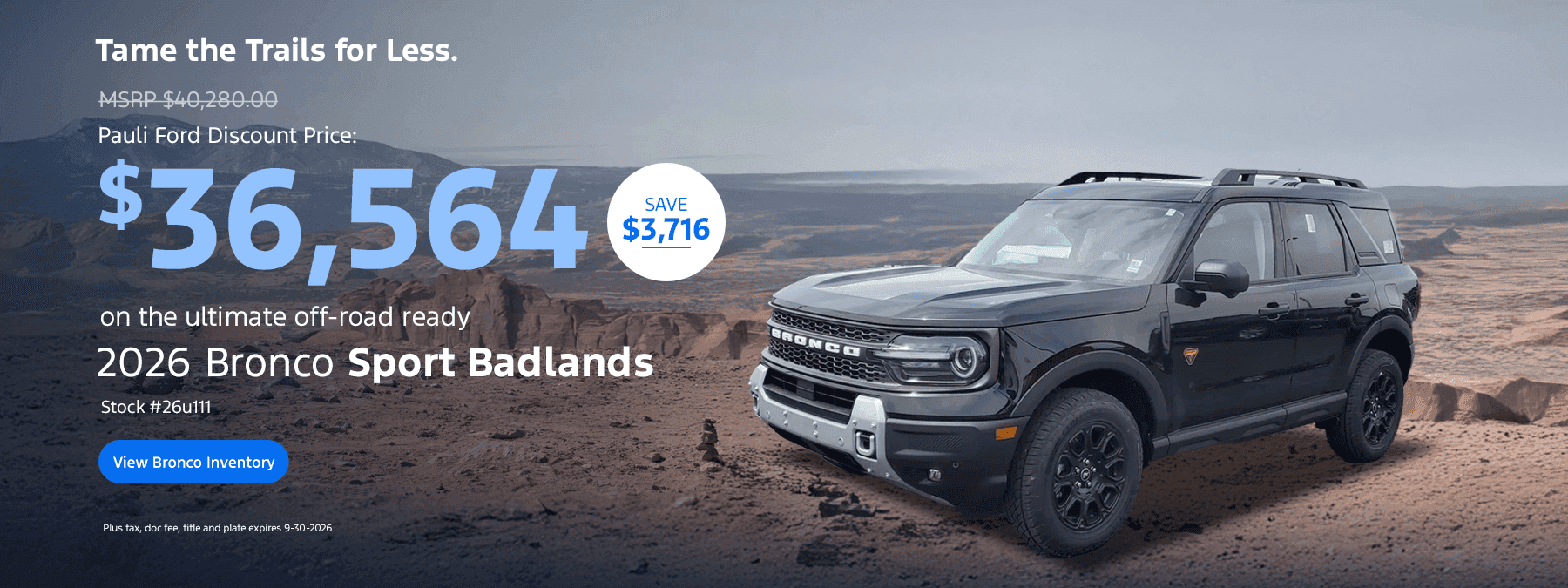 Tame the Trails for Less. MSRP $40,280.00 Pauli Ford Discount Price: $36,564 on the ultimate off-road ready 2026 Bronco Sport Badlands Stock #26u111 View Bronco Inventory SAVE $3,716