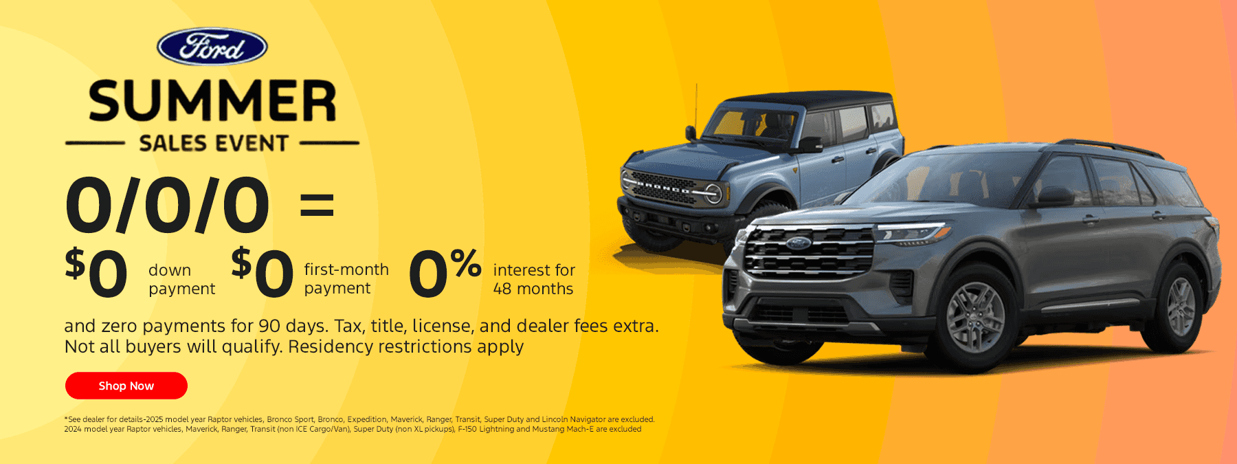 :Summer Savings Event Subtext: 0/0/0 = $0 down payment, $0 first-month payment, 0% interest for 48 months and zero payments for 90 days. Tax, title, license, and dealer fees extra. Not all buyers will qualify. Residency restrictions apply.