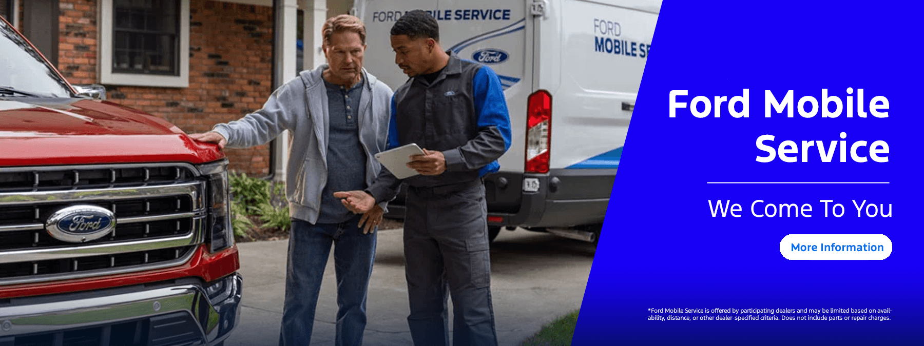 Ford Mobile Service, We come to you CTA: More Information Disclaimer:*Ford Mobile Service is offered by participating dealers and may be limited based on availability, distance, or other dealer-specified criteria. Does not include parts or repair charges.